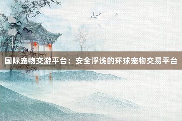 国际宠物交游平台:安全浮浅的环球宠物交易平台